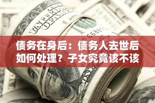 武汉债务在身后：债务人去世后如何处理？子女究竟该不该还钱？