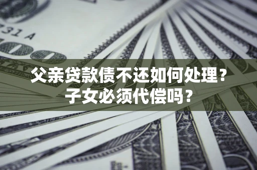武汉父亲贷款债不还如何处理？子女必须代偿吗？